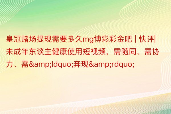 皇冠赌场提现需要多久mg博彩彩金吧 | 快评|未成年东谈主健康使用短视频，需随同、需协力、需&ldquo;奔现&rdquo;