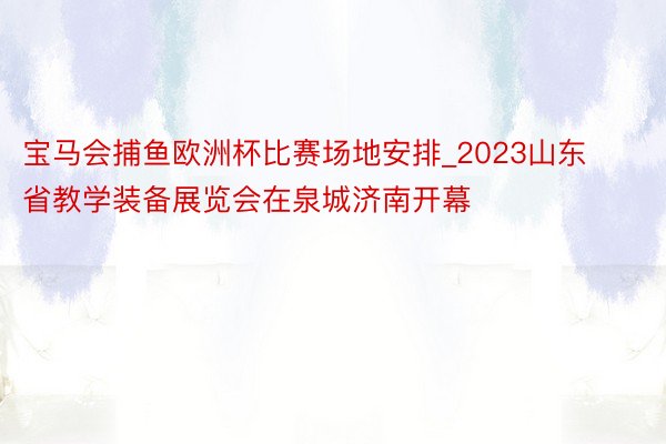 宝马会捕鱼欧洲杯比赛场地安排_2023山东省教学装备展览会在泉城济南开幕