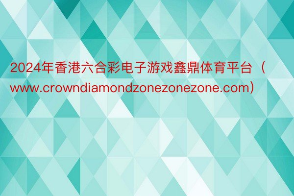 2024年香港六合彩电子游戏鑫鼎体育平台（www.crowndiamondzonezonezone.com）