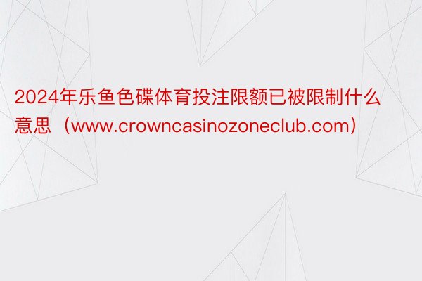 2024年乐鱼色碟体育投注限额已被限制什么意思（www.crowncasinozoneclub.com）