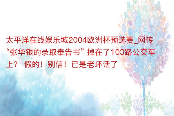 太平洋在线娱乐城2004欧洲杯预选赛_网传“张华银的录取奉告书” 掉在了103路公交车上？ 假的！别信！已是老坏话了