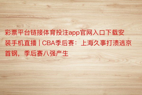 彩票平台链接体育投注app官网入口下载安装手机直播 | CBA季后赛：上海久事打溃逃京首钢，季后赛八强产生