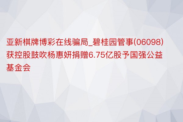 亚新棋牌博彩在线骗局_碧桂园管事(06098)获控股鼓吹杨惠妍捐赠6.75亿股予国强公益基金会