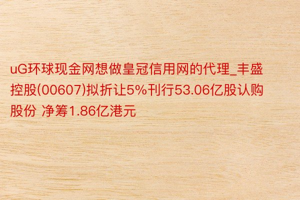 uG环球现金网想做皇冠信用网的代理_丰盛控股(00607)拟折让5%刊行53.06亿股认购股份 净筹1.86亿港元