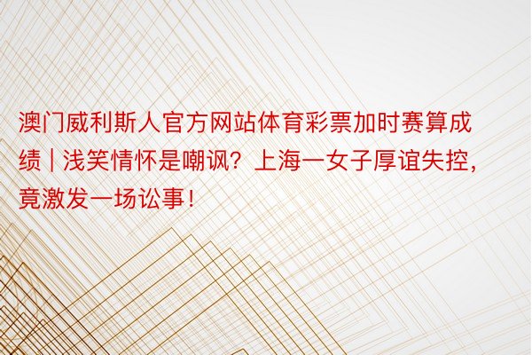 澳门威利斯人官方网站体育彩票加时赛算成绩 | 浅笑情怀是嘲讽