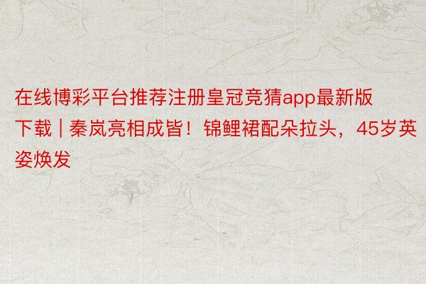 在线博彩平台推荐注册皇冠竞猜app最新版下载 | 秦岚亮相成