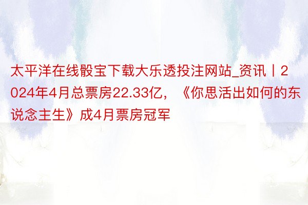 太平洋在线骰宝下载大乐透投注网站_资讯丨2024年4月总票房22.33亿，《你思活出如何的东说念主生》成4月票房冠军