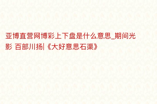 亚博直营网博彩上下盘是什么意思_期间光影 百部川扬|《大好意思石渠》