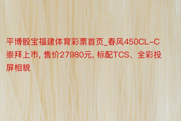 平博骰宝福建体育彩票首页_春风450CL-C崇拜上市， 售价27980元， 标配TCS、全彩投屏相貌