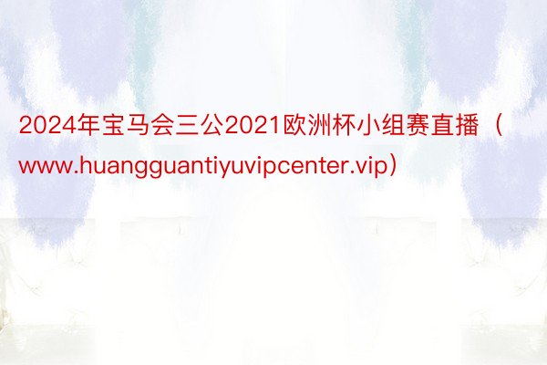 2024年宝马会三公2021欧洲杯小组赛直播（www.huangguantiyuvipcenter.vip）