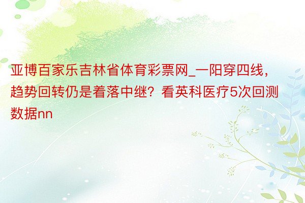 亚博百家乐吉林省体育彩票网_一阳穿四线，趋势回转仍是着落中继？看英科医疗5次回测数据nn