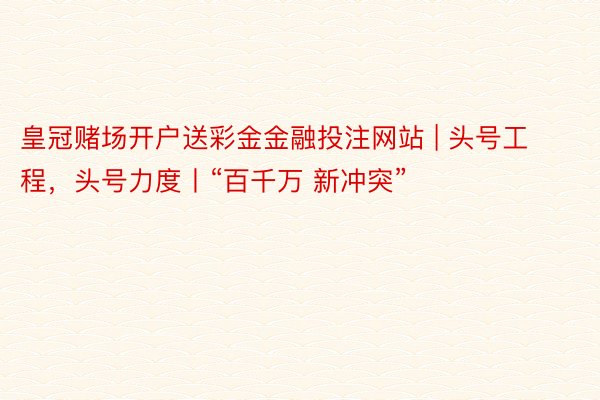 皇冠赌场开户送彩金金融投注网站 | 头号工程，头号力度丨“百千万 新冲突”