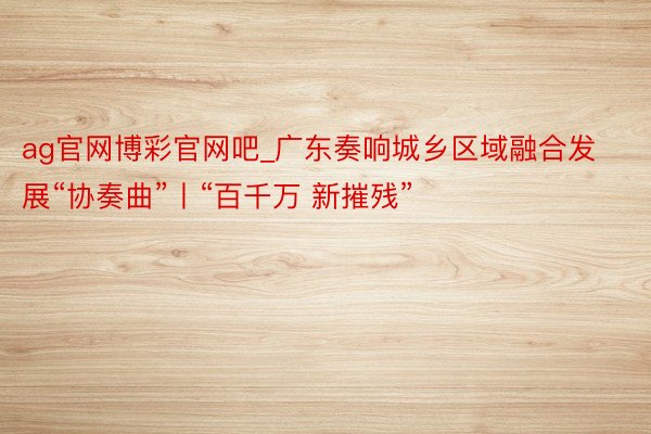 ag官网博彩官网吧_广东奏响城乡区域融合发展“协奏曲”丨“百