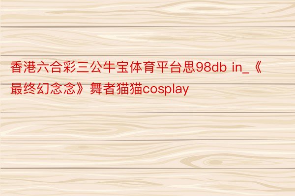 香港六合彩三公牛宝体育平台思98db in_《最终幻念念》舞者猫猫cosplay